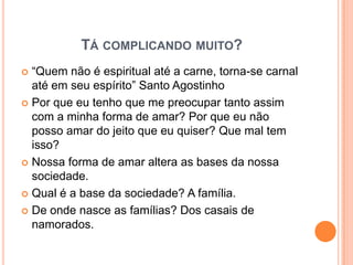 TÁ COMPLICANDO MUITO?
 “Quem não é espiritual até a carne, torna-se carnal
  até em seu espírito” Santo Agostinho
 Por que eu tenho que me preocupar tanto assim
  com a minha forma de amar? Por que eu não
  posso amar do jeito que eu quiser? Que mal tem
  isso?
 Nossa forma de amar altera as bases da nossa
  sociedade.
 Qual é a base da sociedade? A família.

 De onde nasce as famílias? Dos casais de
  namorados.
 