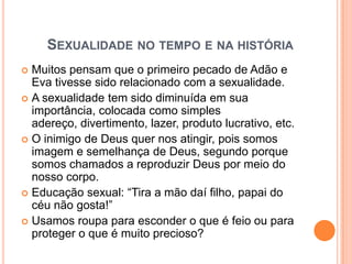 SEXUALIDADE NO TEMPO E NA HISTÓRIA
 Muitos pensam que o primeiro pecado de Adão e
  Eva tivesse sido relacionado com a sexualidade.
 A sexualidade tem sido diminuída em sua
  importância, colocada como simples
  adereço, divertimento, lazer, produto lucrativo, etc.
 O inimigo de Deus quer nos atingir, pois somos
  imagem e semelhança de Deus, segundo porque
  somos chamados a reproduzir Deus por meio do
  nosso corpo.
 Educação sexual: “Tira a mão daí filho, papai do
  céu não gosta!”
 Usamos roupa para esconder o que é feio ou para
  proteger o que é muito precioso?
 