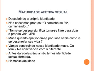 MATURIDADE AFETIVA SEXUAL
 Descobrindo a própria identidade
 Não nascemos prontos: “O caminho se faz,
  caminhando...”
 “Torna-se pessoa significa torna-se livre para doar
  a própria vida” JPII
 Maria quando apaixonou-se por José sabia como ia
  se desenrolar sua vida ?
 Vamos construindo nossa identidade masc. Ou
  fem.? Na convivência com o diferente.
 Antes da adolescência não temos identidade
  sexual formada.
 Homossexualidade
 