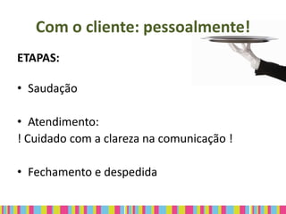 Com o cliente: pessoalmente!
ETAPAS:

• Saudação

• Atendimento:
! Cuidado com a clareza na comunicação !

• Fechamento e despedida
 