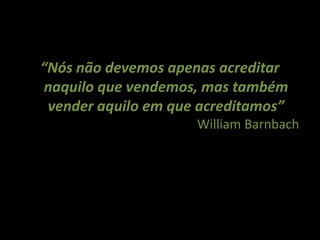 “Nós não devemos apenas acreditar
naquilo que vendemos, mas também
 vender aquilo em que acreditamos”
                     William Barnbach
 