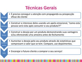 Técnicas Gerais
            • É preciso conseguir a atenção com propaganda ou prospecção
Atenção       eficaz do cliente

            • Construir o interesse deles usando um apelo emocional, “como esta
Interesse     pessoa será vista após consumir o seu produto?!”

            • Construir o desejo por um produto demonstrando suas vantagens
 Desejo       e/ou oferecendo uma amostra antes do fechamento

            • Aumentar o desejo pelo seu produto através de estatísticas que
Convenci
              comprovam o valor que se tem. Compare, use depoimentos.
 mento


            • Encorajar o futuro cliente a comprar o seu serviço!
  Ação
 