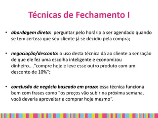Técnicas de Fechamento I
• abordagem direta: perguntar pelo horário a ser agendado quando
  se tem certeza que seu cliente já se decidiu pela compra;

• negociação/desconto: o uso desta técnica dá ao cliente a sensação
  de que ele fez uma escolha inteligente e economizou
  dinheiro...."compre hoje e leve esse outro produto com um
  desconto de 10%";

• conclusão de negócio baseado em prazo: essa técnica funciona
  bem com frases como "os preços vão subir na próxima semana,
  você deveria aproveitar e comprar hoje mesmo“.
 