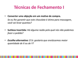 Técnicas de Fechamento I
• Converter uma objeção em um motivo de compra.
  Se eu lhe garantir que este chocolate é ótimo para massagem,
  você vai levar quantos?

• Sutileza Invertida: Há alguma razão pela qual nós não podemos
  fazer o pedido?

• Escolha alternativa: O Sr. gostaria que enviássemos maior
  quantidade de X ou de Y?
 