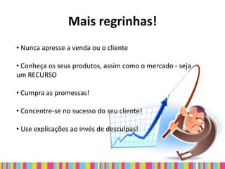 Mais regrinhas!
• Nunca apresse a venda ou o cliente

• Conheça os seus produtos, assim como o mercado - seja
um RECURSO

• Cumpra as promessas!

• Concentre-se no sucesso do seu cliente!

• Use explicações ao invés de desculpas!
 