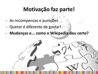 Motivação faz parte!
- As recompensas e punições
- Querer é diferente de gostar!
- Mudanças e... como o Wikipedia deu certo?
 
