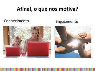 Afinal, o que nos motiva?
Conhecimento         Engajamento
 