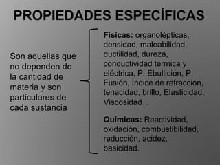 PROPIEDADES ESPECÍFICAS
Son aquellas que
no dependen de
la cantidad de
materia y son
particulares de
cada sustancia
Físicas: organolépticas,
densidad, maleabilidad,
ductilidad, dureza,
conductividad térmica y
eléctrica, P. Ebullición, P.
Fusión, Índice de refracción,
tenacidad, brillo, Elasticidad,
Viscosidad .
Químicas: Reactividad,
oxidación, combustibilidad,
reducción, acidez,
basicidad.
 