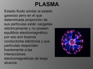 PLASMA
Estado fluido similar al estado
gaseoso pero en el que
determinada proporción de
sus partículas están cargadas
eléctricamente y no poseen
equilibrio electromagnético,
por eso son buenos
conductores eléctricos y sus
partículas responden
fuertemente a las
interacciones
electromagnéticas de largo
alcance.
 