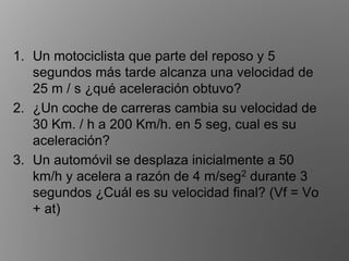 1. Un motociclista que parte del reposo y 5
segundos más tarde alcanza una velocidad de
25 m / s ¿qué aceleración obtuvo?
2. ¿Un coche de carreras cambia su velocidad de
30 Km. / h a 200 Km/h. en 5 seg, cual es su
aceleración?
3. Un automóvil se desplaza inicialmente a 50
km/h y acelera a razón de 4 m/seg2 durante 3
segundos ¿Cuál es su velocidad final? (Vf = Vo
+ at)
 