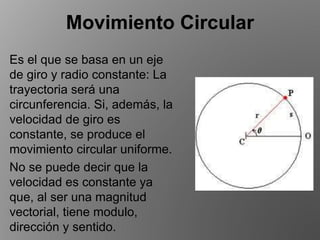 Movimiento Circular
Es el que se basa en un eje
de giro y radio constante: La
trayectoria será una
circunferencia. Si, además, la
velocidad de giro es
constante, se produce el
movimiento circular uniforme.
No se puede decir que la
velocidad es constante ya
que, al ser una magnitud
vectorial, tiene modulo,
dirección y sentido.
 