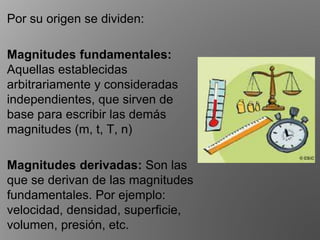 Por su origen se dividen:
Magnitudes fundamentales:
Aquellas establecidas
arbitrariamente y consideradas
independientes, que sirven de
base para escribir las demás
magnitudes (m, t, T, n)
Magnitudes derivadas: Son las
que se derivan de las magnitudes
fundamentales. Por ejemplo:
velocidad, densidad, superﬁcie,
volumen, presión, etc.
 