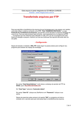 Este arquivo compõe a coletânea STC
Este arquivo é parte integrante do CD MEGA CURSOS
www.trabalheemcasaoverdadeiro.com.br
Acesse - www.megacursos.com.br

Transferindo arquivos por FTP

Para que seja feita a transferência dos arquivos de sua homepage para o seu espaço com rapidez,
você pode utilizar o sistema conhecido como FTP, "FILE TRANSFER PROTOCOL", ou seja,
Protocolo de Transferência de Arquivos, que permite o envio de todos os arquivos desejados de
uma só vez. Para que este processo seja concluído, você necessitará de um programa de FTP.
O programa que nós indicamos para utilização é o WS_FTP, por ser um programa dos mais
fáceis de utilização e pequeno, fazendo com que seu Download não seja tão demorado além de
ser grátis.

- ConfigurandoDepois de baixado e instalado o WS_FTP, basta seguir os passos abaixo para configurar seu
programa para acessar seu espaço de homepage

No campo "Host Name/Address:" você coloca o endereço do servidor de FTP da
Órbita, que é: ftp.orbita.starmedia.com.
Em "Host Type:" selecione "Automatic detect".
No campo "User ID:" coloque seu StarNome e em "Password:" coloque a sua
senha.
Depois de preencher estes campos é só apertar "OK" e o programa vai iniciar a
conexão com o servidor para que você possa fazer a transferência dos arquivos.

2 de 4

 