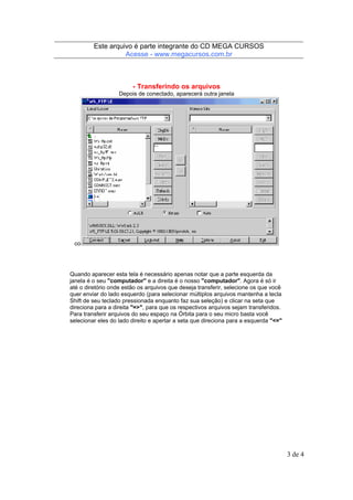 Este arquivo compõe a coletânea STC
Este arquivo é parte integrante do CD MEGA CURSOS
www.trabalheemcasaoverdadeiro.com.br
Acesse - www.megacursos.com.br

- Transferindo os arquivos
Depois de conectado, aparecerá outra janela

co

Quando aparecer esta tela é necessário apenas notar que a parte esquerda da
janela é o seu "computador" e a direita é o nosso "computador". Agora é só ir
até o diretório onde estão os arquivos que deseja transferir, selecione os que você
quer enviar do lado esquerdo (para selecionar múltiplos arquivos mantenha a tecla
Shift de seu teclado pressionada enquanto faz sua seleção) e clicar na seta que
direciona para a direita "=>", para que os respectivos arquivos sejam transferidos.
Para transferir arquivos do seu espaço na Órbita para o seu micro basta você
selecionar eles do lado direito e apertar a seta que direciona para a esquerda "<="

3 de 4

 