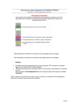 Este arquivo compõe a coletânea STC
Este arquivo é parte integrante do CD MEGA CURSOS
www.trabalheemcasaoverdadeiro.com.br
Acesse - www.megacursos.com.br

- Principais Comandos
Há uma barra de comandos à direita da tela onde aparecem os arquivos, por meio
dela podem ser executados os principais comandos para gerenciar os arquivos, os
comandos básicos são 4

Use este botão para transferir os arquivos do seu computador para seu espaço.
Use este botão para transferir os arquivos do seu espaço para seu computador

Detalhes:
•
•

Os diretórios são representados pelo ícone de uma pasta "
". Para Abrir um diretório
basta dar dois cliques sobre a pasta desejada.
" " Esta seta permite que você possa voltar um nível acima no seu diretório, por exemplo,
se você
está no diretório "/principal/graficos/"ao dar 2 cliques na seta você volta para o diretório
"principal".

Não se esqueça de selecionar os arquivos para executar os comandos Não se esqueça de
selecionar os arquivos para executar os comandos

4 de 4

 