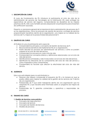 +52 (55) 5264 3914 | (55) 5264 6000 /company/e-process /eprocessmexico
contacto@e-processmexico.com @e_process /eprocessmexico
I. DESCRIPCIÓN DEL CURSO
El curso de Fundamentos de ITIL introduce al participante al ciclo de vida de la
administración de servicios de Tecnologías de la Información (TI), para entregar las
expectativas de servicio del negocio, comprendiendo las disciplinas de las mejores
prácticas de ITIL. Este curso también provee preparación al participante para el examen
de certificación asociado.
Presenta un panorama general de la importancia de la administración de procesos de TI
en las organizaciones, cómo los procesos de soporte de servicios y entrega de servicios
proporcionarán beneficios dentro de la organización, una mejora en la calidad de los
servicios de TI y mejora en la productividad del personal de TI.
II. OBJETIVOS DEL CURSO
Al finalizar el curso el participante será capaz de:
 Comprenderá los principios y conceptos de Gestión de Servicios de TI.
 Reconocerá los beneficios de implementar ITIL en su organización.
 Podrá describir los procesos de administración de servicios y cómo se pueden
mapear en el ciclo de vida del servicio.
 Comprenderá los procesos en cada ciclo de vida
 Comprenderá los conceptos básicos y definiciones relacionados con el ciclo de
vida del servicio.
 Identificará las actividades y roles involucrados con el ciclo de vida del servicio.
 Identificará las relaciones de los componentes del ciclo de vida del servicio y
cómo mapearlas a otros componentes.
 Comprenderá los factores que afectan la efectividad del ciclo de vida del
servicio.
III. AUDIENCIA
Este curso está dirigido (pero no está limitado) a:
 Personas que desean comprender el esquema de ITIL y la manera en que se
podría utilizar para mejorar la calidad de la gestión de los servicios de TI dentro
de una organización.
 Profesionales de TI que están trabajando dentro de una organización que ha
adoptado ITIL y que necesita estar informado sobre un programa de mejora de
servicios.
 Profesionales de TI, gerentes comerciales u operativos y responsables de
procesos.
IV. TEMARIO DEL CURSO
1. Gestión de Servicios como práctica
 Concepto de mejor practica
 Concepto de Servicio
 Concepto de Gestión de Servicios
 Modelo de procesos
 