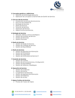 +52 (55) 5264 3914 | (55) 5264 6000 /company/e-process /eprocessmexico
contacto@e-processmexico.com @e_process /eprocessmexico
2. Conceptos genéricos y definiciones
 Definición de terminología elemental
 Explicación de conceptos fundamentales de Gestión de Servicios
3. Ciclo de vida de servicios
 Introducción al ciclo de vida de servicios
 Estructura de la librería ITIL
 Estrategia de Servicios
 Diseño de Servicios
 Transición de Servicios
 Operación de Servicios
 Mejora Continua de Servicios
4. Estrategia de Servicios
 Mercado, Ofertas y Activos estratégicos
 Gestión de Portafolio de Servicios
 Gestión de Demanda
 Gestión Financiera
5. Diseño de Servicios
 Gestión de Niveles de Servicios
 Gestión de Catálogo de Servicios
 Gestión de Disponibilidad
6. Diseño de Servicios
 Gestión de Seguridad de Información
 Gestión de Proveedores
 Gestión de Capacidad
 Gestión de Continuidad de Servicios TI
7. Transición de Servicios
 Gestión de Cambios
 Gestión de Activos de Servicios y Configuración
 Gestión de Disponibilidad
 Gestión de Versiones y Despliegues
8. Operación de Servicios
 Gestión de Incidencias
 Gestión de Eventos
 Cumplimiento de Peticiones
 Gestión de Seguridad de Información
 Gestión de Problemas
 Gestión de Acceso
9. Mejora Continua de Servicios
 Proceso de 7 pasos de mejora
 