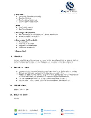 +52 (55) 5264 3914 | (55) 5264 6000 /company/e-process /eprocessmexico
contacto@e-processmexico.com @e_process /eprocessmexico
10. Funciones
 Centro de Atención a Usuarios
 Gestión Técnica
 Gestión de Aplicaciones
 Gestión de Operaciones TI
11. Roles
 Dueño del proceso
 Dueño del servicio
12. Tecnología y Arquitectura
 Requerimientos de Tecnología de Gestión de Servicios
 Automatización de Servicios
13. Esquema de Certificación ITIL
 Prerrequisitos
 Formato de examen
 Preparación del examen
 Preguntas de ejemplo
14. Examen Final
V. REQUISITOS
No hay requisitos previos, aunque se recomienda que el participante cuente con un
cierto nivel de experiencia y este familiarizado con la problemática del entorno TI.
VI. MATERIAL DEL CURSO
 Acceso a todos los materiales de consulta y grabaciones de las sesiones en vivo.
 Constancia con valor curricular al finalizar las sesiones en vivo.
 Acceso a todos los materiales y las grabaciones, por dos (2) meses adicionales a
tu capacitación en vivo, para reforzar los conocimientos transmitidos.
 Lista de e-books y libros sobre ITIL (recomendados por el instructor).
 Lista de sitios y páginas web sobre ITIL (recomendadas por el instructor).
VII. NIVEL DEL CURSO
Básico / Introductorio
VIII. IDIOMA DEL CURSO
Español
 