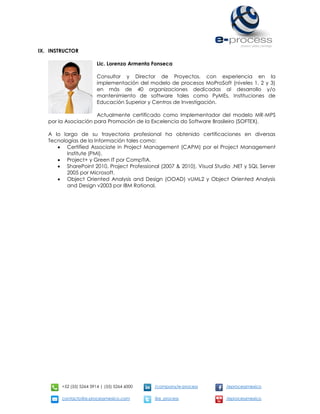 +52 (55) 5264 3914 | (55) 5264 6000 /company/e-process /eprocessmexico
contacto@e-processmexico.com @e_process /eprocessmexico
IX. INSTRUCTOR
Lic. Lorenzo Armenta Fonseca
Consultor y Director de Proyectos, con experiencia en la
implementación del modelo de procesos MoProSoft (niveles 1, 2 y 3)
en más de 40 organizaciones dedicadas al desarrollo y/o
mantenimiento de software tales como PyMEs, Instituciones de
Educación Superior y Centros de Investigación.
Actualmente certificado como Implementador del modelo MR-MPS
por la Asociación para Promoción de la Excelencia do Software Brasileiro (SOFTEX).
A lo largo de su trayectoria profesional ha obtenido certificaciones en diversas
Tecnologías de la Información tales como:
 Certified Associate in Project Management (CAPM) por el Project Management
Institute (PMI).
 Project+ y Green IT por CompTIA.
 SharePoint 2010, Project Professional (2007 & 2010), Visual Studio .NET y SQL Server
2005 por Microsoft.
 Object Oriented Analysis and Design (OOAD) vUML2 y Object Oriented Analysis
and Design v2003 por IBM Rational.
 