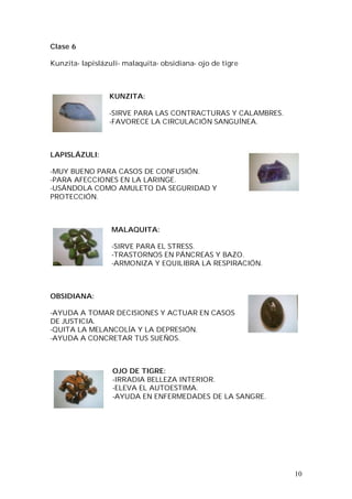 10
Clase 6
Kunzita- lapislázuli- malaquita- obsidiana- ojo de tigre
KUNZITA:
-SIRVE PARA LAS CONTRACTURAS Y CALAMBRES.
-FAVORECE LA CIRCULACIÓN SANGUÍNEA.
LAPISLÁZULI:
-MUY BUENO PARA CASOS DE CONFUSIÓN.
-PARA AFECCIONES EN LA LARINGE.
-USÁNDOLA COMO AMULETO DA SEGURIDAD Y
PROTECCIÓN.
MALAQUITA:
-SIRVE PARA EL STRESS.
-TRASTORNOS EN PÁNCREAS Y BAZO.
-ARMONIZA Y EQUILIBRA LA RESPIRACIÓN.
OBSIDIANA:
-AYUDA A TOMAR DECISIONES Y ACTUAR EN CASOS
DE JUSTICIA.
-QUITA LA MELANCOLÍA Y LA DEPRESIÓN.
-AYUDA A CONCRETAR TUS SUEÑOS.
OJO DE TIGRE:
-IRRADIA BELLEZA INTERIOR.
-ELEVA EL AUTOESTIMA.
-AYUDA EN ENFERMEDADES DE LA SANGRE.
 