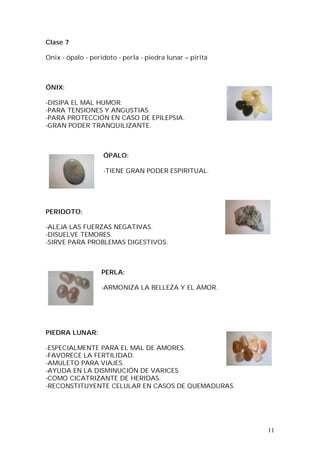 11
Clase 7
Onix - ópalo - peridoto - perla - piedra lunar – pirita
ÓNIX:
-DISIPA EL MAL HUMOR.
-PARA TENSIONES Y ANGUSTIAS.
-PARA PROTECCIÓN EN CASO DE EPILEPSIA.
-GRAN PODER TRANQUILIZANTE.
ÓPALO:
-TIENE GRAN PODER ESPIRITUAL.
PERIDOTO:
-ALEJA LAS FUERZAS NEGATIVAS.
-DISUELVE TEMORES.
-SIRVE PARA PROBLEMAS DIGESTIVOS.
PERLA:
-ARMONIZA LA BELLEZA Y EL AMOR.
PIEDRA LUNAR:
-ESPECIALMENTE PARA EL MAL DE AMORES.
-FAVORECE LA FERTILIDAD.
-AMULETO PARA VIAJES.
-AYUDA EN LA DISMINUCIÓN DE VARICES.
-COMO CICATRIZANTE DE HERIDAS.
-RECONSTITUYENTE CELULAR EN CASOS DE QUEMADURAS.
 