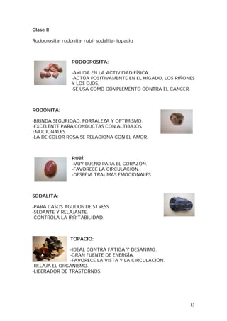 13
Clase 8
Rodocrosita- rodonita- rubí- sodalita- topacio
RODOCROSITA:
-AYUDA EN LA ACTIVIDAD FÍSICA.
-ACTÚA POSITIVAMENTE EN EL HÍGADO, LOS RIÑONES
Y LOS OJOS.
-SE USA COMO COMPLEMENTO CONTRA EL CÁNCER.
RODONITA:
-BRINDA SEGURIDAD, FORTALEZA Y OPTIMISMO.
-EXCELENTE PARA CONDUCTAS CON ALTIBAJOS
EMOCIONALES.
-LA DE COLOR ROSA SE RELACIONA CON EL AMOR.
RUBÍ:
-MUY BUENO PARA EL CORAZÓN.
-FAVORECE LA CIRCULACIÓN.
-DESPEJA TRAUMAS EMOCIONALES.
SODALITA:
-PARA CASOS AGUDOS DE STRESS.
-SEDANTE Y RELAJANTE.
-CONTROLA LA IRRITABILIDAD.
TOPACIO:
-IDEAL CONTRA FATIGA Y DESANIMO.
-GRAN FUENTE DE ENERGÍA.
-FAVORECE LA VISTA Y LA CIRCULACIÓN.
-RELAJA EL ORGANISMO.
-LIBERADOR DE TRASTORNOS.
 