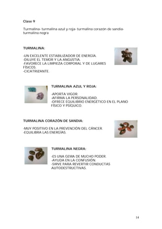 14
Clase 9
Turmalina- turmalina azul y roja- turmalina corazón de sandia-
turmalina negra
TURMALINA:
-UN EXCELENTE ESTABILIZADOR DE ENERGÍA.
-DILUYE EL TEMOR Y LA ANGUSTIA.
-FAVORECE LA LIMPIEZA CORPORAL Y DE LUGARES
FÍSICOS.
-CICATRIZANTE.
TURMALINA AZUL Y ROJA:
-APORTA VIGOR.
-AFIRMA LA PERSONALIDAD.
-OFRECE EQUILIBRIO ENERGÉTICO EN EL PLANO
FÍSICO Y PSÍQUICO.
TURMALINA CORAZÓN DE SANDIA:
-MUY POSITIVO EN LA PREVENCIÓN DEL CÁNCER.
-EQUILIBRA LAS ENERGÍAS.
TURMALINA NEGRA:
-ES UNA GEMA DE MUCHO PODER.
-AYUDA EN LA CONFUSIÓN.
-SIRVE PARA REVERTIR CONDUCTAS
AUTODESTRUCTIVAS.
 