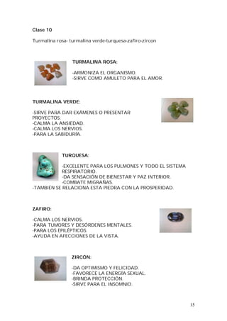 15
Clase 10
Turmalina rosa- turmalina verde-turquesa-zafiro-zircon
TURMALINA ROSA:
-ARMONIZA EL ORGANISMO.
-SIRVE COMO AMULETO PARA EL AMOR.
TURMALINA VERDE:
-SIRVE PARA DAR EXÁMENES O PRESENTAR
PROYECTOS.
-CALMA LA ANSIEDAD.
-CALMA LOS NERVIOS.
-PARA LA SABIDURÍA.
TURQUESA:
-EXCELENTE PARA LOS PULMONES Y TODO EL SISTEMA
RESPIRATORIO.
-DA SENSACIÓN DE BIENESTAR Y PAZ INTERIOR.
-COMBATE MIGRAÑAS.
-TAMBIÉN SE RELACIONA ESTA PIEDRA CON LA PROSPERIDAD.
ZAFIRO:
-CALMA LOS NERVIOS.
-PARA TUMORES Y DESÓRDENES MENTALES.
-PARA LOS EPILÉPTICOS.
-AYUDA EN AFECCIONES DE LA VISTA.
ZIRCÓN:
-DA OPTIMISMO Y FELICIDAD.
-FAVORECE LA ENERGÍA SEXUAL.
-BRINDA PROTECCIÓN.
-SIRVE PARA EL INSOMNIO.
 