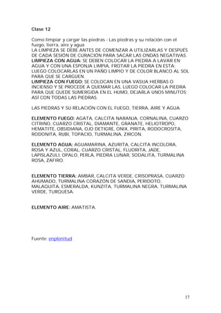 17
Clase 12
Como limpiar y cargar las piedras - Las piedras y su relación con el
fuego, tierra, aire y agua
LA LIMPIEZA SE DEBE ANTES DE COMENZAR A UTILIZARLAS Y DESPUÉS
DE CADA SESIÓN DE CURACIÓN PARA SACAR LAS ONDAS NEGATIVAS.
LIMPIEZA CON AGUA: SE DEBEN COLOCAR LA PIEDRA A LAVAR EN
AGUA Y CON UNA ESPONJA LIMPIA, FROTAR LA PIEDRA EN ESTA;
LUEGO COLOCARLAS EN UN PAÑO LIMPIO Y DE COLOR BLANCO AL SOL
PARA QUE SE CARGUEN.
LIMPIEZA CON FUEGO: SE COLOCAN EN UNA VASIJA HIERBAS O
INCIENSO Y SE PROCEDE A QUEMAR LAS, LUEGO COLOCAR LA PIEDRA
PARA QUE QUEDE SUMERGIDA EN EL HUMO, DEJARLA UNOS MINUTOS;
ASÍ CON TODAS LAS PIEDRAS.
LAS PIEDRAS Y SU RELACIÓN CON EL FUEGO, TIERRA, AIRE Y AGUA.
ELEMENTO FUEGO: AGATA, CALCITA NARANJA, CORNALINA, CUARZO
CITRINO, CUARZO CRISTAL, DIAMANTE, GRANATE, HELIOTROPO,
HEMATITE, OBSIDIANA, OJO DETIGRE, ONIX, PIRITA, RODOCROSITA,
RODONITA, RUBI, TOPACIO, TURMALINA, ZIRCON.
ELEMENTO AGUA: AGUAMARINA, AZURITA, CALCITA INCOLORA,
ROSA Y AZUL, CORAL, CUARZO CRISTAL, FLUORITA, JADE,
LAPISLAZULI, OPALO, PERLA, PIEDRA LUNAR, SODALITA, TURMALINA
ROSA, ZAFIRO.
ELEMENTO TIERRA: AMBAR, CALCITA VERDE, CRISOPRASA, CUARZO
AHUMADO, TURMALINA CORAZÓN DE SANDIA, PERIDOTO,
MALAQUITA, ESMERALDA, KUNZITA, TURMALINA NEGRA, TURMALINA
VERDE, TURQUESA.
ELEMENTO AIRE: AMATISTA.
Fuente: enplenitud
 
