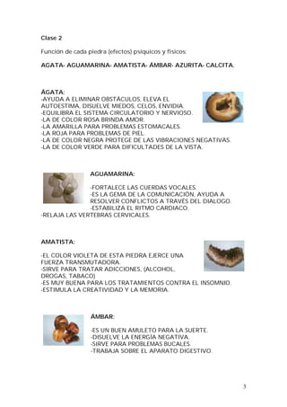3
Clase 2
Función de cada piedra (efectos) psíquicos y físicos:
AGATA- AGUAMARINA- AMATISTA- ÁMBAR- AZURITA- CALCITA.
ÁGATA:
-AYUDA A ELIMINAR OBSTÁCULOS, ELEVA EL
AUTOESTIMA, DISUELVE MIEDOS, CELOS, ENVIDIA.
-EQUILIBRA EL SISTEMA CIRCULATORIO Y NERVIOSO.
-LA DE COLOR ROSA BRINDA AMOR.
-LA AMARILLA PARA PROBLEMAS ESTOMACALES.
-LA ROJA PARA PROBLEMAS DE PIEL.
-LA DE COLOR NEGRA PROTEGE DE LAS VIBRACIONES NEGATIVAS.
-LA DE COLOR VERDE PARA DIFICULTADES DE LA VISTA.
AGUAMARINA:
-FORTALECE LAS CUERDAS VOCALES.
-ES LA GEMA DE LA COMUNICACIÓN, AYUDA A
RESOLVER CONFLICTOS A TRAVÉS DEL DIALOGO.
-ESTABILIZA EL RITMO CARDIACO.
-RELAJA LAS VERTEBRAS CERVICALES.
AMATISTA:
-EL COLOR VIOLETA DE ESTA PIEDRA EJERCE UNA
FUERZA TRANSMUTADORA.
-SIRVE PARA TRATAR ADICCIONES, (ALCOHOL,
DROGAS, TABACO)
-ES MUY BUENA PARA LOS TRATAMIENTOS CONTRA EL INSOMNIO.
-ESTIMULA LA CREATIVIDAD Y LA MEMORIA.
ÁMBAR:
-ES UN BUEN AMULETO PARA LA SUERTE.
-DISUELVE LA ENERGÍA NEGATIVA.
-SIRVE PARA PROBLEMAS BUCALES.
-TRABAJA SOBRE EL APARATO DIGESTIVO.
 