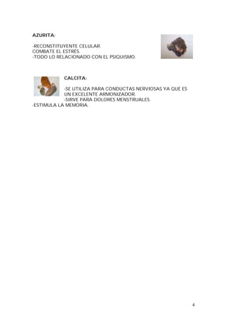 4
AZURITA:
-RECONSTITUYENTE CELULAR.
COMBATE EL ESTRÉS.
-TODO LO RELACIONADO CON EL PSIQUISMO.
CALCITA:
-SE UTILIZA PARA CONDUCTAS NERVIOSAS YA QUE ES
UN EXCELENTE ARMONIZADOR.
-SIRVE PARA DOLORES MENSTRUALES.
-ESTIMULA LA MEMORIA.
 