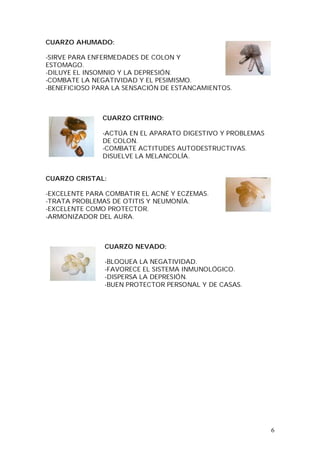 6
CUARZO AHUMADO:
-SIRVE PARA ENFERMEDADES DE COLON Y
ESTOMAGO.
-DILUYE EL INSOMNIO Y LA DEPRESIÓN.
-COMBATE LA NEGATIVIDAD Y EL PESIMISMO.
-BENEFICIOSO PARA LA SENSACIÓN DE ESTANCAMIENTOS.
CUARZO CITRINO:
-ACTÚA EN EL APARATO DIGESTIVO Y PROBLEMAS
DE COLON.
-COMBATE ACTITUDES AUTODESTRUCTIVAS.
DISUELVE LA MELANCOLÍA.
CUARZO CRISTAL:
-EXCELENTE PARA COMBATIR EL ACNÉ Y ECZEMAS.
-TRATA PROBLEMAS DE OTITIS Y NEUMONÍA.
-EXCELENTE COMO PROTECTOR.
-ARMONIZADOR DEL AURA.
CUARZO NEVADO:
-BLOQUEA LA NEGATIVIDAD.
-FAVORECE EL SISTEMA INMUNOLÓGICO.
-DISPERSA LA DEPRESIÓN.
-BUEN PROTECTOR PERSONAL Y DE CASAS.
 