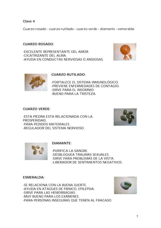 7
Clase 4
Cuarzo rosado - cuarzo rutilado - cuarzo verde - diamante - esmeralda
CUARZO ROSADO:
-EXCELENTE REPRESENTANTE DEL AMOR.
-CICATRIZANTE DEL ALMA.
-AYUDA EN CONDUCTAS NERVIOSAS O ANSIOSAS.
CUARZO RUTILADO:
-FORTALECE EL SISTEMA INMUNOLÓGICO.
-PREVIENE ENFERMEDADES DE CONTAGIO.
-SIRVE PARA EL INSOMNIO.
-BUENO PARA LA TRISTEZA.
CUARZO VERDE:
-ESTA PIEDRA ESTA RELACIONADA CON LA
PROSPERIDAD.
-PARA PEDIDOS MATERIALES.
-REGULADOR DEL SISTEMA NERVIOSO.
DIAMANTE:
-PURIFICA LA SANGRE.
-DESBLOQUEA TRAUMAS SEXUALES.
-SIRVE PARA PROBLEMAS DE LA VISTA.
-LIBERADOR DE SENTIMIENTOS NEGATIVOS.
ESMERALDA:
-SE RELACIONA CON LA BUENA SUERTE.
-AYUDA EN ATAQUES DE PÁNICO, EPILEPSIA.
-SIRVE PARA LAS HEMORRAGIAS.
-MUY BUENO PARA LOS EXÁMENES.
-PARA PERSONAS INSEGURAS QUE TEMEN AL FRACASO.
 