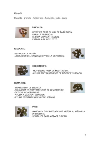8
Clase 5
Fluorita - granate - heliotropo - hematite - jade – jaspe
FLUORITA:
-BENÉFICA PARA EL MAL DE PARKINSON.
-PARA LA PARANOIA.
-BRINDA CONCENTRACIÓN.
-ESTIMULA EL INTELECTO.
GRANATE:
-ESTIMULA LA PASIÓN.
-LIBERADOR DEL CANSANCIO Y DE LA DEPRESIÓN.
HELIOTROPO:
-MUY BUENO PARA LA MEDITACIÓN.
-AYUDA EN TRASTORNOS DE RIÑONES Y HÍGADO.
HEMATITE:
-TRANSMISOR DE ENERGÍA.
-COLABORA EN TRATAMIENTOS DE HEMORROIDE.
-DETIENE HEMORRAGIAS.
-AYUDA A LA CICATRIZACIÓN.
-AYUDA EN SITUACIONES CONFLICTIVAS.
JADE:
-AYUDA EN ENFERMEDADES DE VESÍCULA, RIÑONES Y
EN EPILEPSIA.
-SE UTILIZA PARA ATRAER DINERO.
 