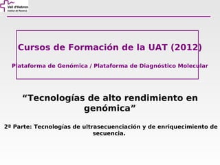 Cursos de Formación de la UAT (2012)

  Plataforma de Genómica / Plataforma de Diagnóstico Molecular




     “Tecnologías de alto rendimiento en
                 genómica”

2ª Parte: Tecnologías de ultrasecuenciación y de enriquecimiento de
                             secuencia.
 