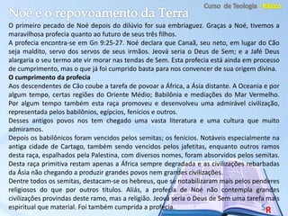 O primeiro pecado de Noé depois do dilúvio for sua embriaguez. Graças a Noé, tivemos a
maravilhosa profecia quanto ao futuro de seus três filhos.
A profecia encontra-se em Gn 9:25-27. Noé declara que Canaã, seu neto, em lugar do Cão
seja maldito, servo dos servos de seus irmãos. Jeová seria o Deus de Sem; e a Jafé Deus
alargaria o seu termo ate vir morar nas tendas de Sem. Esta profecia está ainda em processo
de cumprimento, mas o que já foi cumprido basta para nos convencer de sua origem divina.
O cumprimento da profecia
Aos descendentes de Cão coube a tarefa de povoar a África, a Ásia distante. A Oceania e por
algum tempo, certas regiões do Oriente Médio; Babilônia e mediações do Mar Vermelho.
Por algum tempo também esta raça promoveu e desenvolveu uma admirável civilização,
representada pelos babilônios, egípcios, fenícios e outros.
Desses antigos povos nos tem chegado uma vasta literatura e uma cultura que muito
admiramos.
Depois os babilônicos foram vencidos pelos semitas; os fenícios. Notáveis especialmente na
antiga cidade de Cartago, também sendo vencidos pelos jafetitas, enquanto outros ramos
desta raça, espalhados pela Palestina, com diversos nomes, foram absorvidos pelos semitas.
Desta raça primitiva restam apenas a África sempre degradada e as civilizações rebarbadas
da Ásia não chegando a produzir grandes povos nem grandes civilizações.
Dentre todos os semitas, destacam-se os hebreus, que se notabilizaram mais pelos penderes
religiosos do que por outros títulos. Aliás, a profecia de Noé não contempla grandes
civilizações provindas deste ramo, mas a religião. Jeová seria o Deus de Sem uma tarefa mais
espiritual que material. Foi também cumprida a profecia.
 