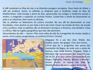 A Jafé couberam as ilhas do mar e as distantes paragens europeias. Deus havia de dilatar a
Jafé por profecia. Assim, os jafetitas se dirigiram para o Ocidente, todas as ilhas do
Mediterrâneo: toda Europa e parte da Ásia, aparecendo nos antigos e modernos persas e
medos, e chegando a suplantar os cuchitas hindus. Coube-lhes a tarefa de desenvolver as
artes e as industrias, bem como as ciências.
São os jafetitas os detentores da cultura mundial. No seu afã de desenvolver as suas
faculdades, iriam alastrar-se por toda a terra ate virem morar nas tendas de Sem, de acordo
com a profecia. Hoje os jafetitas não só dominam a Europa e a America, mas também a Ásia
e a África. Não há regiões geográficas que eles não dominem.
Descendentes de Jafé — Gomer. Filho mais velho de Jafe foi o progenitor de muitas nações e
povos, entre outros, os germanos, os cimérios (Cimeri, Cimeia).
Magogue foi o pai dos citas: Madai, dos
medos: Javam. dos gregos; Tiras, dos tracios.
Crê-se que foi o progenitor dos povos das
mediações do Negro, de onde veio o nome de
Axenus, mais tarde Euxino, Magigue, Tubal e
Meseque são mencionados por Ezequiel (cap.
38:14.15); e os seus nomes correspondem aos
Mogui, Mongólia, Toboski, Moscou e Moscovi.
Destes vieram os povos das ilhas do
Mediterrâneo e de outros povos da Europa.
 