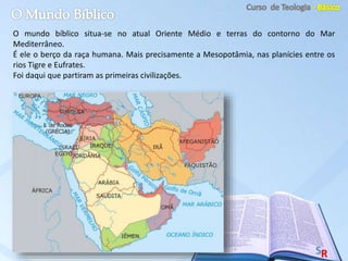 O mundo bíblico situa-se no atual Oriente Médio e terras do contorno do Mar
Mediterrâneo.
É ele o berço da raça humana. Mais precisamente a Mesopotâmia, nas planícies entre os
rios Tigre e Eufrates.
Foi daqui que partiram as primeiras civilizações.
 