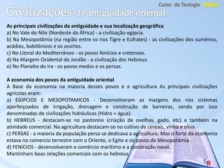 As principais civilizações da antiguidade e sua localização geográfica
a) No Vale do Nilo (Nordeste da África) - a civilização egípcia.
b) Na Mesopotâmia (na região entre os rios Tigre e Eufrates) - as civilizações dos sumérios,
acádios, babilônicos e os assírios.
c) No Litoral do Mediterrâneo - os povos fenícios e cretenses.
d) Na Margem Ocidental do Jordão - a civilização dos Hebreus.
e) No Planalto do Ira - os povos medos e os persas.
A economia dos povos da antiguidade oriental
A Base da economia na maioria desses povos e a agricultura As principais civilizações
agrícolas eram:
a) EGIPCIOS E MESOPOTAMICOS - Desenvolveram as margens dos rios sistemas
aperfeiçoados de irrigação, drenagem e construção de barreiras, sendo por isso
denominadas de civilizações hidráulicas (Hidro = água).
b) HEBREUS - destacam-se no pastoreio (criação de ovelhas, gado, etc) e também na
atividade comercial. Na agricultura destacam-se no cultivo de cereais, vinha e oliva.
c) PERSAS - a maioria da população persa se dedicava a agricultura. Mas o forte da economia
estava no comercio terrestre com o Oriente, o Egito e os povos da Mesopotâmia.
d) FENICIOS - desenvolveram o comércio marítimo e a construção naval.
Mantinham boas relações comerciais com os hebreus.
 