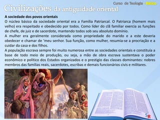 A sociedade dos povos orientais
O núcleo básico da sociedade oriental era a Família Patriarcal. O Patriarca (homem mais
velho) era respeitado e obedecido por todos. Como líder do clã familiar exercia as funções
de chefe, de juiz e de sacerdote, mantendo todos sob seu absoluto domínio.
A mulher era geralmente considerada como propriedade do marido e a este deveria
obedecer e chamar de ‘meu senhor. Sua função, como mulher, resumia-se a procriação e a
cuidar da casa e dos filhos.
A população escrava sempre foi muito numerosa entre as sociedades orientais e constituía a
base de todo meio de produção, ou seja, a mão de obra escrava sustentava o poder
econômico e político dos Estados organizados e o prestigio das classes dominantes: nobres
membros das famílias reais, sacerdotes, escribas e demais funcionários civis e militares.
 