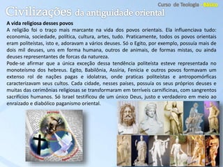 A vida religiosa desses povos
A religião foi o traço mais marcante na vida dos povos orientais. Ela influenciava tudo:
economia, sociedade, política, cultura, artes, tudo. Praticamente, todos os povos orientais
eram politeístas, isto e, adoravam a vários deuses. Só o Egito, por exemplo, possuía mais de
dois mil deuses, uns em forma humana, outros de animais, de formas mistas, ou ainda
deuses representantes de forcas da natureza.
Pode-se afirmar que a única exceção dessa tendência politeísta esteve representada no
monoteísmo dos hebreus. Egito, Babilônia, Assíria, Fenícia e outros povos formavam um
extenso rol de nações pagas e idolatras, onde praticas politeístas e antropomórficas
caracterizavam seus cultos. Cada cidade, nesses países, possuía os seus próprios deuses e
muitas das cerimônias religiosas se transformaram em terríveis carnificinas, com sangrentos
sacrifícios humanos. Só Israel testificou de um único Deus, justo e verdadeiro em meio ao
enraizado e diabólico paganismo oriental.
 