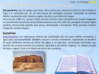 Mesopotâmia, que em grego quer dizer ‘terra entre rios’, situava-se entre os rios Eufrates e
Tigre e é conhecida por ser um dos berços da civilização humana. Localizada no Oriente
Médio, atualmente esta histórica região constitui o território do Iraque.
Há cerca de 4.000 a.C., grupos tribais da Ásia Central e das montanhas da Eurásia chegaram
ao local devido às extensas áreas férteis próximas aos rios, além da vantagem de terem água
próxima, fornecendo subsídio para pesca, alimentação e transporte. Pelos mesmos motivos
chegaram, tempos depois:
Sumérios
Desenvolveram um importante sistema de canalização dos rios para melhor armazenar a
água para sua comunidade. Também criaram a escrita cuneiforme, registrando os detalhes
de seus cotidianos através de placas de argila, e os zigurates, construções piramidais que
serviam de armazenamento de produtos agrícolas e de prática religiosa. As cidades-Estado
de Nipur, Lagash, Uruk e Ur datam da época dos sumérios.
Zigurates
 