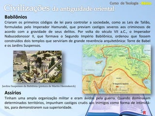 Babilônios
Criaram os primeiros códigos de lei para controlar a sociedade, como as Leis de Talião,
formuladas pelo Imperador Hamurabi, que previam castigos severos aos criminosos de
acordo com a gravidade de seus delitos. Por volta do século VII a.C., o Imperador
Nabucodonosor II, que formava o Segundo Império Babilônico, ordenou que fossem
construídos dois templos que serviriam de grande reverência arquitetônica: Torre de Babel
e os Jardins Suspensos.
Assírios
Tinham uma ampla organização militar e eram ávidos pela guerra. Quando dominavam
determinados territórios, impunham castigos cruéis aos inimigos como forma de intimidá-
los, para demonstrarem sua superioridade.
Jardins Suspensos da Babilônia (pintura de Martin Heemskerck)
 