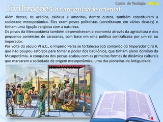 Além destes, os acádios, caldeus e amoritas, dentre outros, também constituíram a
sociedade mesopotâmica. Eles eram povos politeístas (acreditavam em vários deuses) e
tinham uma ligação religiosa com a natureza.
Os povos da Mesopotâmia também desenvolveram a economia através da agricultura e dos
pequenos comércios de caravanas, com base em uma política centralizada por um rei ou
imperador.
Por volta do século VI a.C., o Império Persa se fortaleceu sob comando do Imperador Ciro II,
que não poupou esforços para tomar o poder dos babilônios, que tinham pleno domínio da
Mesopotâmia. A conquista dos persas acabou com as primeiras formas de dinâmica culturais
que marcaram a sociedade de origem mesopotâmica, uma das pioneiras da Antiguidade.
 