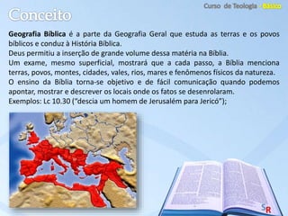 Geografia Bíblica é a parte da Geografia Geral que estuda as terras e os povos
bíblicos e conduz à História Bíblica.
Deus permitiu a inserção de grande volume dessa matéria na Bíblia.
Um exame, mesmo superficial, mostrará que a cada passo, a Bíblia menciona
terras, povos, montes, cidades, vales, rios, mares e fenômenos físicos da natureza.
O ensino da Bíblia torna-se objetivo e de fácil comunicação quando podemos
apontar, mostrar e descrever os locais onde os fatos se desenrolaram.
Exemplos: Lc 10.30 (“descia um homem de Jerusalém para Jericó”);
 
