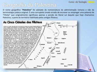 O nome geográfico “Palestino” foi adotado da nomenclatura da administração romana e não da
terminologia judaica original. É uma corruptela (modo errado de escrever ou empregar uma palavra) de
“Filistia” que originalmente significava apenas a porção do literal sul daquilo que hoje chamamos
Palestina, a parte do território habilitada pelos antigos filisteus.
 