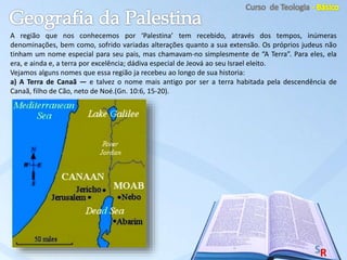 A região que nos conhecemos por ‘Palestina’ tem recebido, através dos tempos, inúmeras
denominações, bem como, sofrido variadas alterações quanto a sua extensão. Os próprios judeus não
tinham um nome especial para seu pais, mas chamavam-no simplesmente de “A Terra”. Para eles, ela
era, e ainda e, a terra por excelência; dádiva especial de Jeová ao seu Israel eleito.
Vejamos alguns nomes que essa região ja recebeu ao longo de sua historia:
a) A Terra de Canaã — e talvez o nome mais antigo por ser a terra habitada pela descendência de
Canaã, filho de Cão, neto de Noé.(Gn. 10:6, 15-20).
 