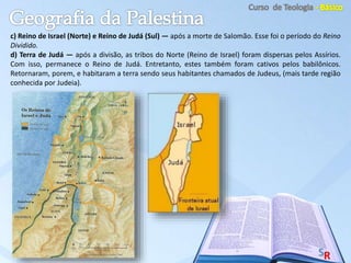 c) Reino de Israel (Norte) e Reino de Judá (Sul) — após a morte de Salomão. Esse foi o período do Reino
Dividido.
d) Terra de Judá — após a divisão, as tribos do Norte (Reino de Israel) foram dispersas pelos Assírios.
Com isso, permanece o Reino de Judá. Entretanto, estes também foram cativos pelos babilônicos.
Retornaram, porem, e habitaram a terra sendo seus habitantes chamados de Judeus, (mais tarde região
conhecida por Judeia).
 