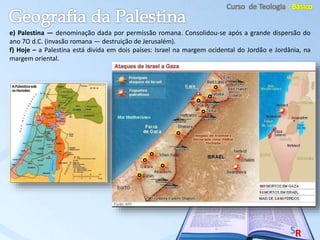 e) Palestina — denominação dada por permissão romana. Consolidou-se após a grande dispersão do
ano 7O d.C. (invasão romana — destruição de Jerusalém).
f) Hoje – a Palestina está divida em dois países: Israel na margem ocidental do Jordão e Jordânia, na
margem oriental.
 