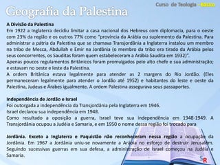 A Divisão da Palestina
Em 1922 a Inglaterra decidiu limitar a casa nacional dos Hebreus com diplomacia, para o oeste
com 23% da região e os outros 77% como “província da Arábia ou suplemento da Palestina. Para
administrar a pátria da Palestina que se chamava Transjordânia a Inglaterra instalou um membro
na tribo de Mecca, Abdullah e Emir na Jordânia (o membro da tribo era tirado da Arábia pelos
seus concorrentes, os Sauditas foram quem estabeleceram a Arábia Saudita em 1932)”.
Apenas poucos regulamentos Britânicos foram promulgados pelo alto chefe e sua administração;
e estavam no oeste e leste da Palestina.
A ordem Britânica estava legalmente para atender as 2 margens do Rio Jordão. (Eles
permaneceram legalmente para atender o Jordão até 1952) e habitantes do leste e oeste da
Palestina, Judeus e Árabes igualmente. A ordem Palestina assegurava seus passaportes.
Independência de Jordão e Israel
Foi outorgada a independência da Transjordânia pela Inglaterra em 1946.
Israel declarou sua independência em 1948.
Como resultado a oposição a guerra, Israel teve sua independência em 1948-1949. A
Transjordânia ocupou a Judéia e Samaria, e em 1950 o nome dessa região foi trocado para
Jordânia. Exceto a Inglaterra e Paquistão não reconheceram nessa região a ocupação da
Jordânia. Em 1967 a Jordânia uniu-se novamente a Arábia no esforço de destruir Jerusalém.
Seguindo sucessivas guerras em sua defesa, a administração de Israel começou na Judéia e
Samaria.
 